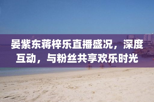 晏紫東蔣梓樂直播盛況，深度互動(dòng)，與粉絲共享歡樂時(shí)光