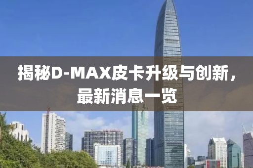 揭秘D-MAX皮卡升級與創(chuàng)新，最新消息一覽
