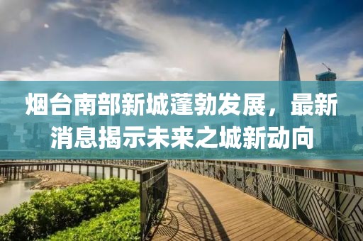 煙臺(tái)南部新城蓬勃發(fā)展，最新消息揭示未來之城新動(dòng)向