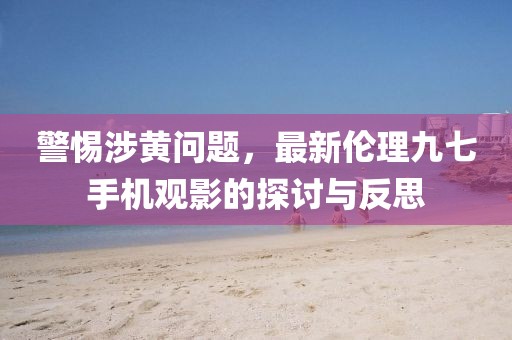 警惕涉黃問題，最新倫理九七手機(jī)觀影的探討與反思