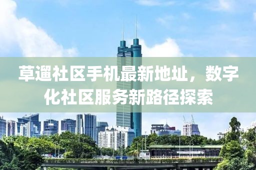 草遛社區(qū)手機最新地址，數(shù)字化社區(qū)服務(wù)新路徑探索