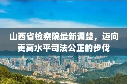 山西省檢察院最新調(diào)整，邁向更高水平司法公正的步伐