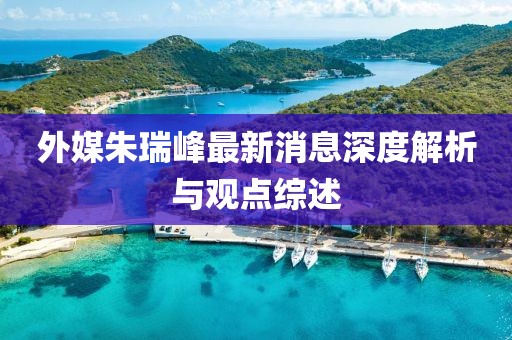 外媒朱瑞峰最新消息深度解析與觀點(diǎn)綜述