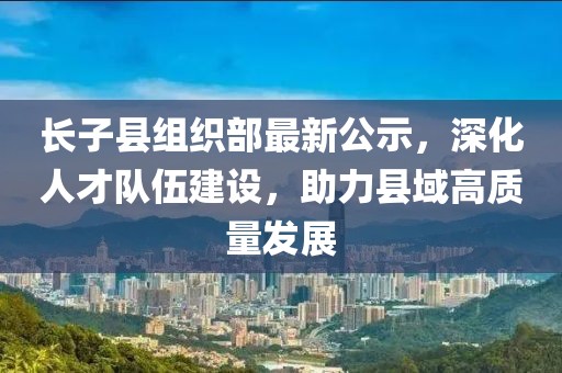 長子縣組織部最新公示，深化人才隊伍建設，助力縣域高質(zhì)量發(fā)展