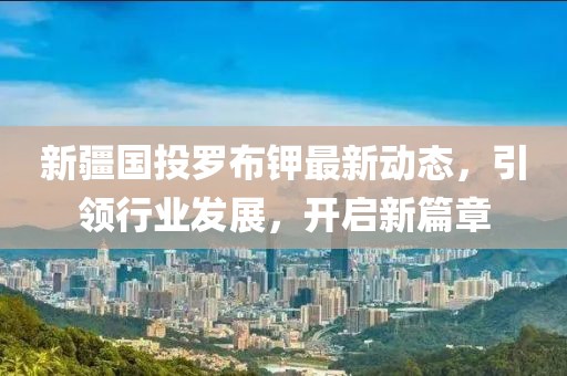 新疆國(guó)投羅布鉀最新動(dòng)態(tài)，引領(lǐng)行業(yè)發(fā)展，開(kāi)啟新篇章