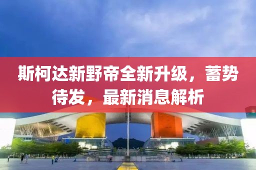 斯柯達(dá)新野帝全新升級，蓄勢待發(fā)，最新消息解析