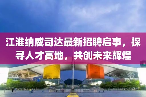 江淮納威司達(dá)最新招聘啟事，探尋人才高地，共創(chuàng)未來輝煌