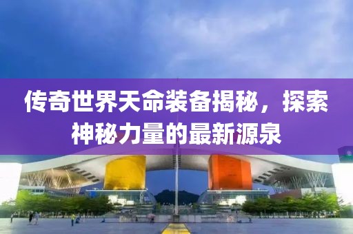 傳奇世界天命裝備揭秘，探索神秘力量的最新源泉
