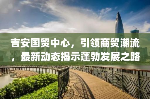 吉安國貿中心，引領商貿潮流，最新動態(tài)揭示蓬勃發(fā)展之路