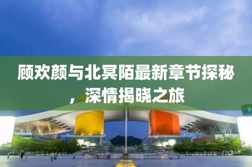 顧歡顏與北冥陌最新章節(jié)探秘，深情揭曉之旅