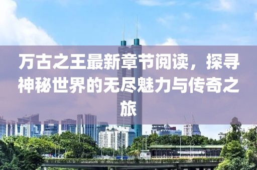 萬古之王最新章節(jié)閱讀，探尋神秘世界的無盡魅力與傳奇之旅