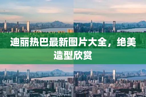 迪麗熱巴最新圖片大全，絕美造型欣賞