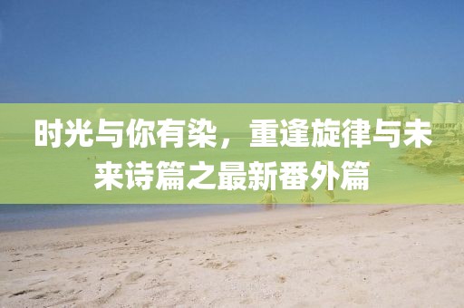 時光與你有染，重逢旋律與未來詩篇之最新番外篇