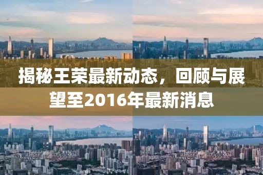 揭秘王榮最新動態(tài)，回顧與展望至2016年最新消息
