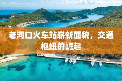 老河口火車站嶄新面貌，交通樞紐的崛起