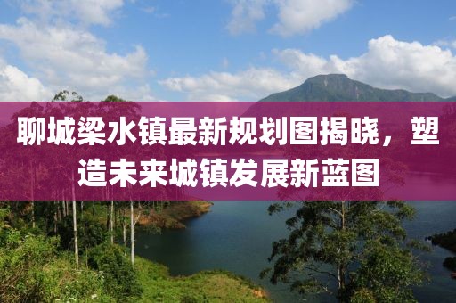 聊城梁水鎮(zhèn)最新規(guī)劃圖揭曉，塑造未來城鎮(zhèn)發(fā)展新藍圖