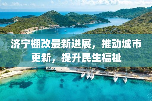 濟(jì)寧棚改最新進(jìn)展，推動城市更新，提升民生福祉