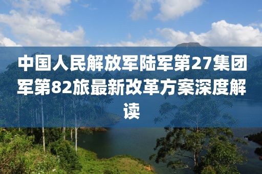 中國(guó)人民解放軍陸軍第27集團(tuán)軍第82旅最新改革方案深度解讀