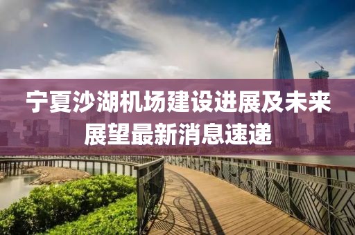 寧夏沙湖機(jī)場建設(shè)進(jìn)展及未來展望最新消息速遞