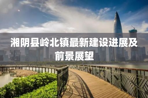 湘陰縣嶺北鎮(zhèn)最新建設(shè)進展及前景展望